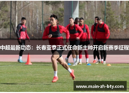 中超最新动态：长春亚泰正式任命新主帅开启新赛季征程
