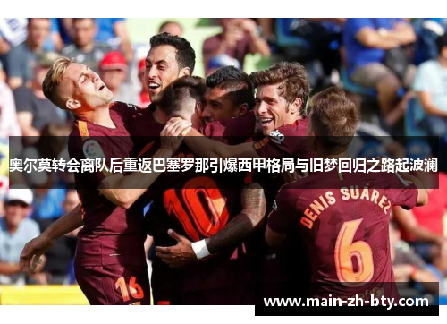 奥尔莫转会离队后重返巴塞罗那引爆西甲格局与旧梦回归之路起波澜 奥尔莫转会离队后重返巴塞罗那引爆西甲格局与旧梦回归之路起波澜