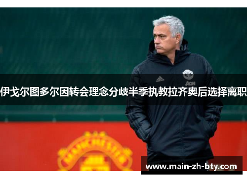 伊戈尔图多尔因转会理念分歧半季执教拉齐奥后选择离职