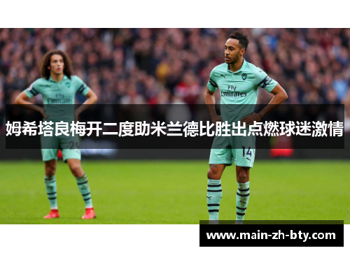 姆希塔良梅开二度助米兰德比胜出点燃球迷激情 姆希塔良梅开二度助米兰德比胜出点燃球迷激情